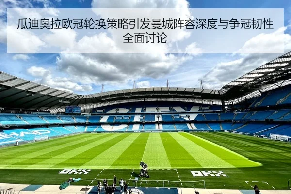 瓜迪奥拉欧冠轮换策略引发曼城阵容深度与争冠韧性全面讨论