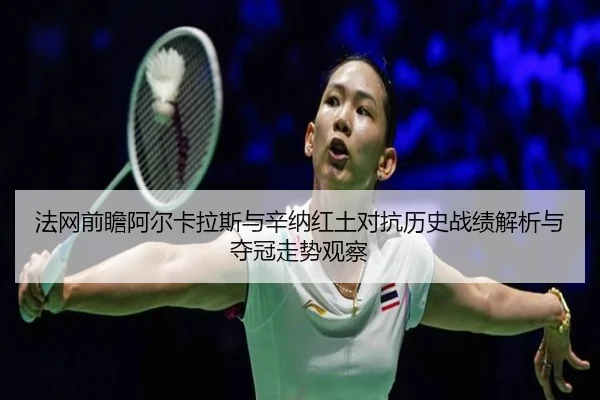 法网前瞻阿尔卡拉斯与辛纳红土对抗历史战绩解析与夺冠走势观察