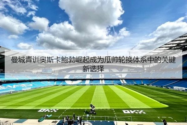 曼城青训奥斯卡鲍勃崛起成为瓜帅轮换体系中的关键新选择