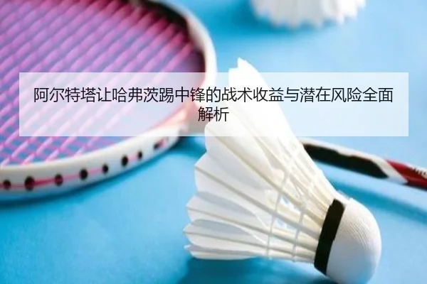 阿尔特塔让哈弗茨踢中锋的战术收益与潜在风险全面解析