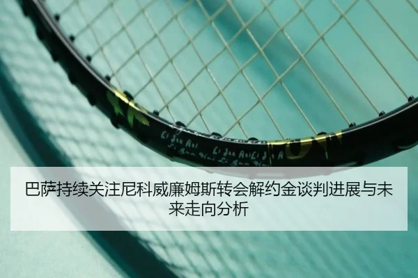 巴萨持续关注尼科威廉姆斯转会解约金谈判进展与未来走向分析